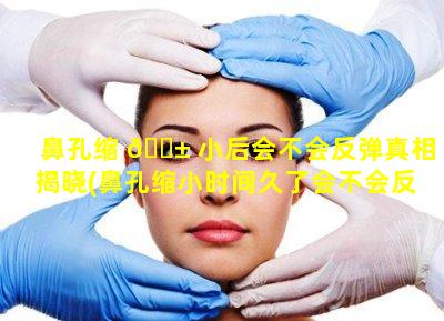 鼻孔缩 🐱 小后会不会反弹真相揭晓(鼻孔缩小时间久了会不会反弹呢)